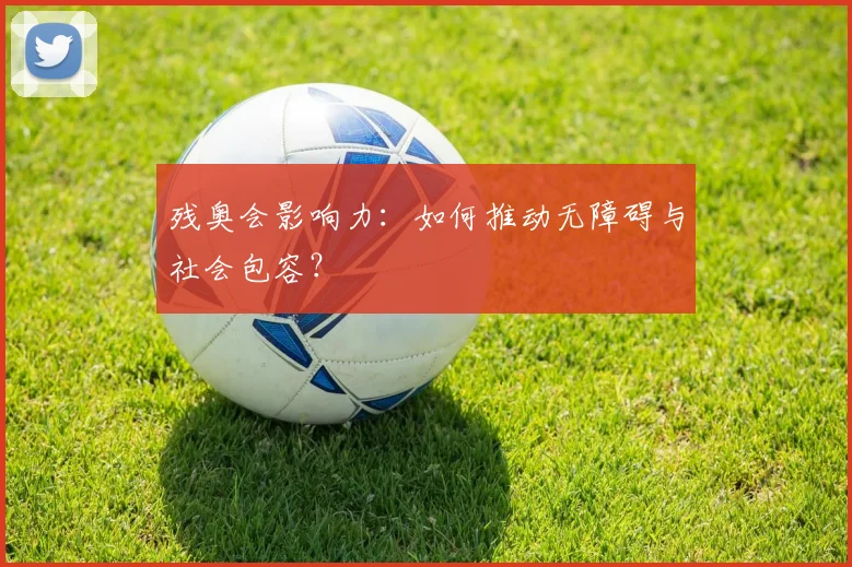 残奥会影响力:如何推动无障碍与社会包容?